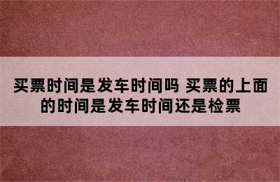 买票时间是发车时间吗 买票的上面的时间是发车时间还是检票